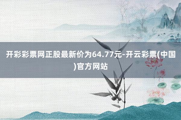 开彩彩票网正股最新价为64.77元-开云彩票(中国)官方网站