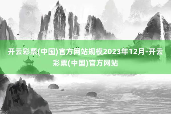 开云彩票(中国)官方网站规模2023年12月-开云彩票(中国)官方网站