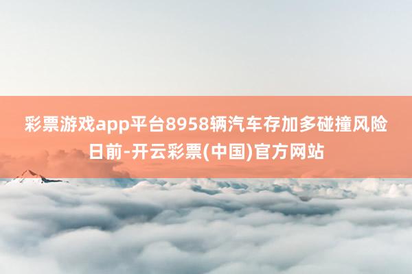 彩票游戏app平台　　8958辆汽车存加多碰撞风险　　日前-开云彩票(中国)官方网站