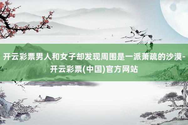 开云彩票男人和女子却发现周围是一派萧疏的沙漠-开云彩票(中国)官方网站