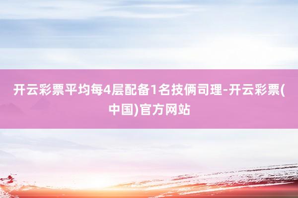 开云彩票平均每4层配备1名技俩司理-开云彩票(中国)官方网站