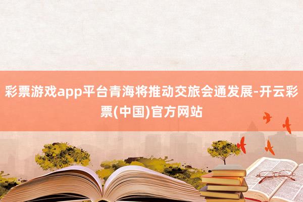彩票游戏app平台青海将推动交旅会通发展-开云彩票(中国)官方网站