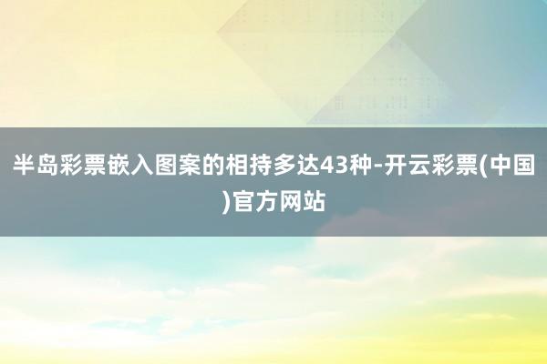 半岛彩票嵌入图案的相持多达43种-开云彩票(中国)官方网站