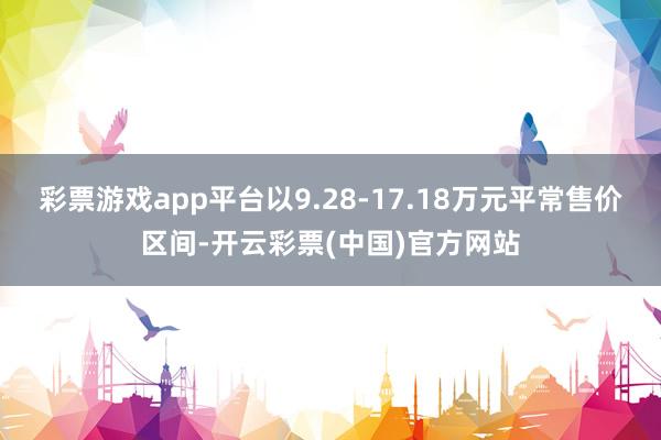 彩票游戏app平台以9.28-17.18万元平常售价区间-开云彩票(中国)官方网站