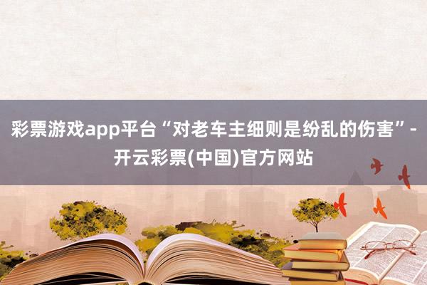 彩票游戏app平台“对老车主细则是纷乱的伤害”-开云彩票(中国)官方网站