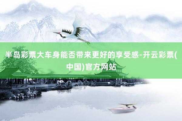 半岛彩票大车身能否带来更好的享受感-开云彩票(中国)官方网站