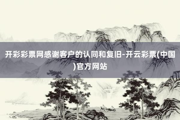 开彩彩票网感谢客户的认同和复旧-开云彩票(中国)官方网站