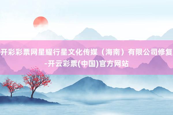 开彩彩票网星耀行星文化传媒（海南）有限公司修复-开云彩票(中国)官方网站