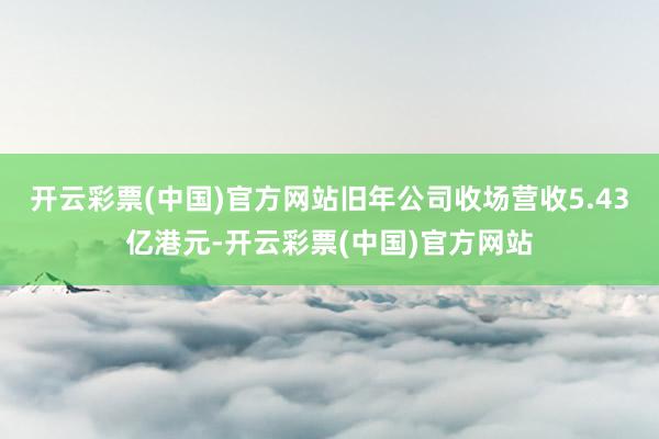 开云彩票(中国)官方网站旧年公司收场营收5.43亿港元-开云彩票(中国)官方网站