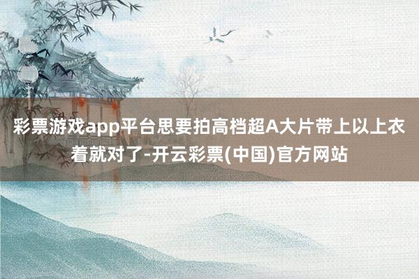 彩票游戏app平台思要拍高档超A大片带上以上衣着就对了-开云彩票(中国)官方网站