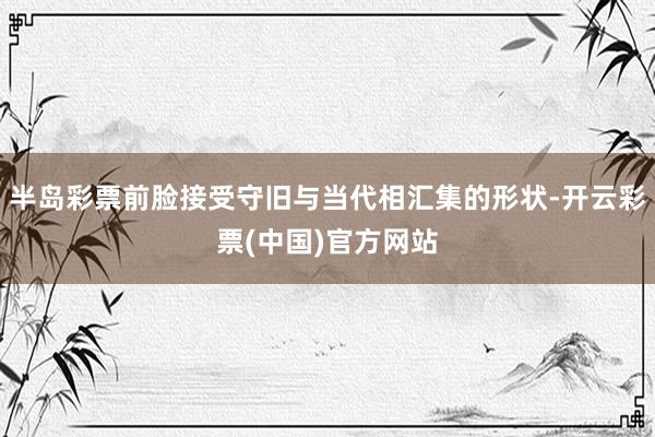 半岛彩票前脸接受守旧与当代相汇集的形状-开云彩票(中国)官方网站