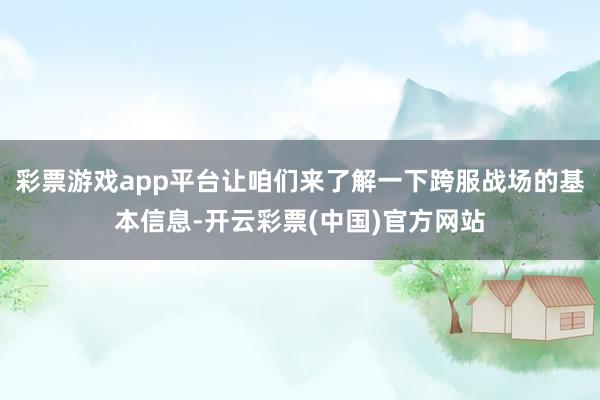 彩票游戏app平台让咱们来了解一下跨服战场的基本信息-开云彩票(中国)官方网站