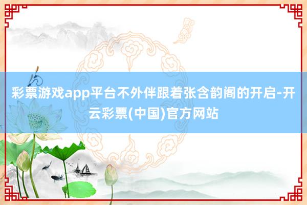彩票游戏app平台不外伴跟着张含韵阁的开启-开云彩票(中国)官方网站