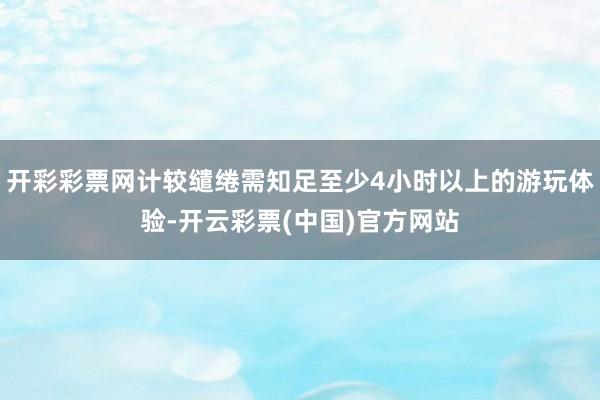 开彩彩票网计较缱绻需知足至少4小时以上的游玩体验-开云彩票(中国)官方网站