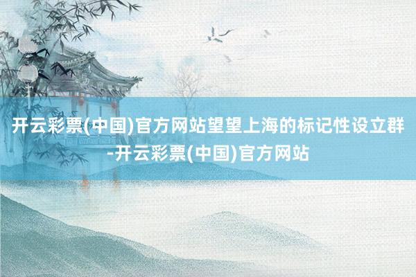 开云彩票(中国)官方网站望望上海的标记性设立群-开云彩票(中国)官方网站