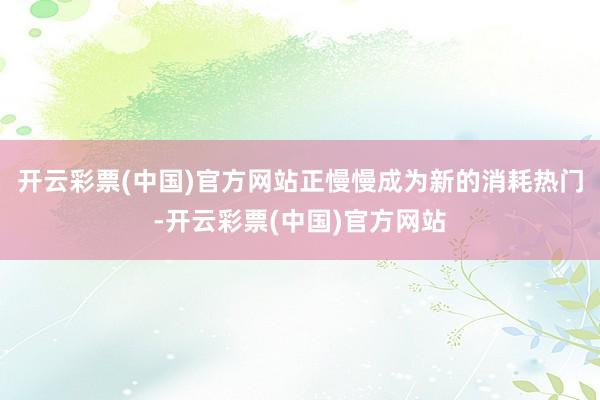 开云彩票(中国)官方网站正慢慢成为新的消耗热门-开云彩票(中国)官方网站