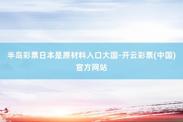 半岛彩票日本是原材料入口大国-开云彩票(中国)官方网站