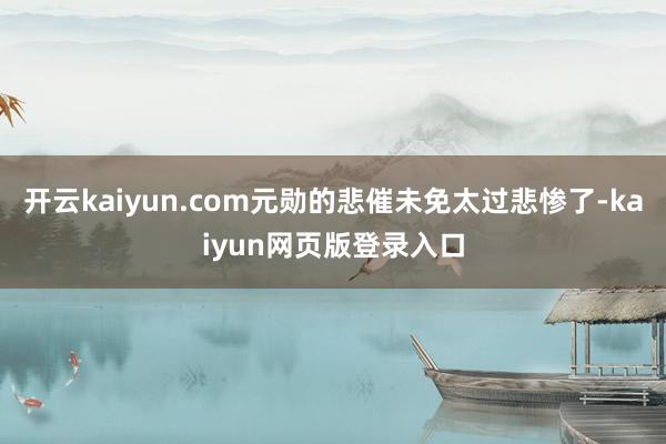 开云kaiyun.com元勋的悲催未免太过悲惨了-kaiyun网页版登录入口