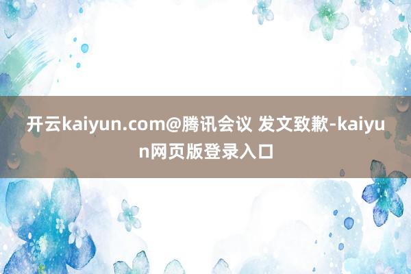 开云kaiyun.com@腾讯会议 发文致歉-kaiyun网页版登录入口