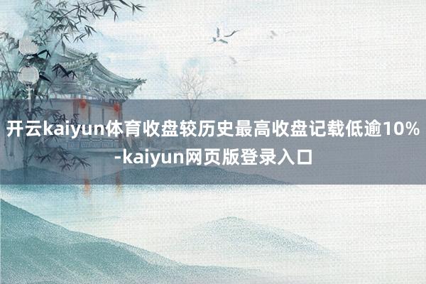 开云kaiyun体育收盘较历史最高收盘记载低逾10%-kaiyun网页版登录入口