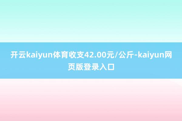 开云kaiyun体育收支42.00元/公斤-kaiyun网页版登录入口