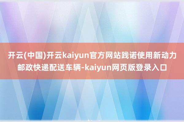 开云(中国)开云kaiyun官方网站践诺使用新动力邮政快递配送车辆-kaiyun网页版登录入口