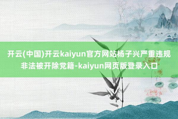 开云(中国)开云kaiyun官方网站杨子兴严重违规非法被开除党籍-kaiyun网页版登录入口