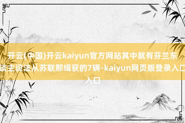 开云(中国)开云kaiyun官方网站其中就有芬兰东谈主设法从苏联那缉获的7辆-kaiyun网页版登录入口