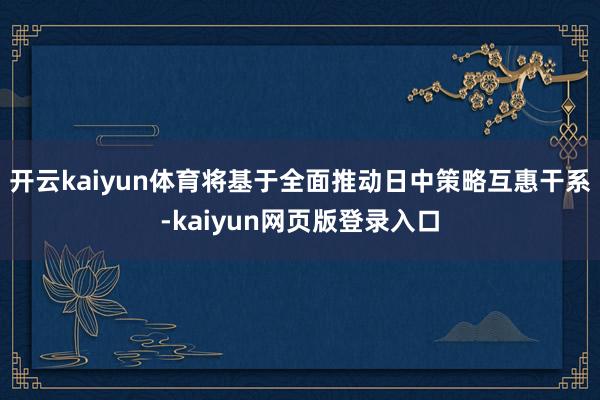开云kaiyun体育将基于全面推动日中策略互惠干系-kaiyun网页版登录入口