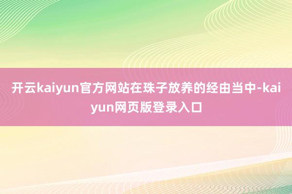 开云kaiyun官方网站在珠子放养的经由当中-kaiyun网页版登录入口