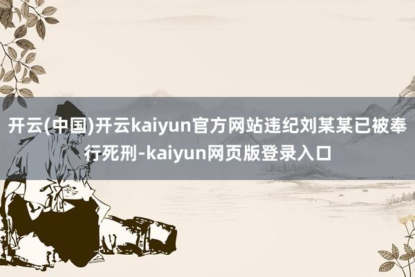 开云(中国)开云kaiyun官方网站违纪刘某某已被奉行死刑-kaiyun网页版登录入口
