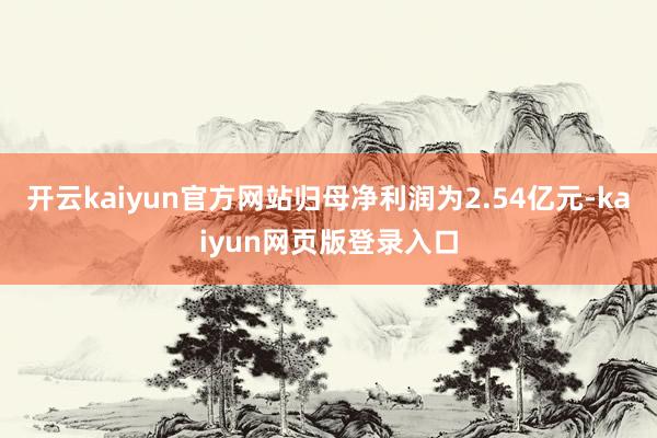 开云kaiyun官方网站归母净利润为2.54亿元-kaiyun网页版登录入口