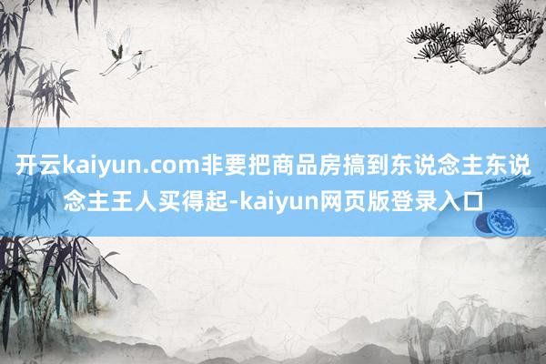 开云kaiyun.com非要把商品房搞到东说念主东说念主王人买得起-kaiyun网页版登录入口