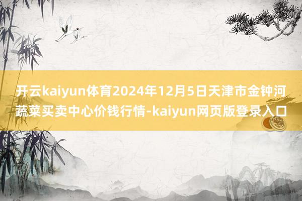 开云kaiyun体育2024年12月5日天津市金钟河蔬菜买卖中心价钱行情-kaiyun网页版登录入口