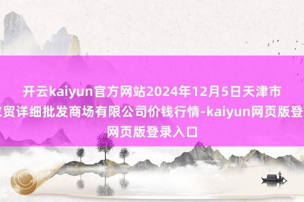 开云kaiyun官方网站2024年12月5日天津市红旗农贸详细批发商场有限公司价钱行情-kaiyun网页版登录入口