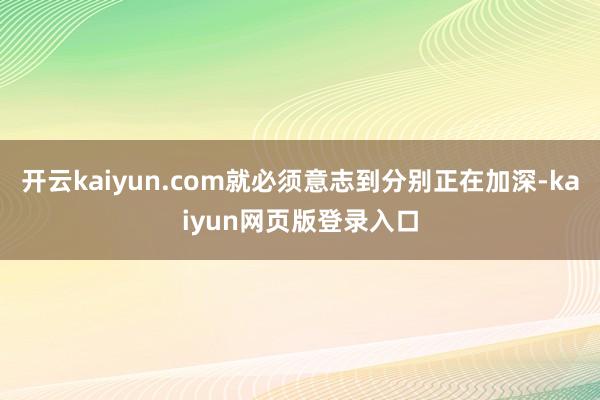 开云kaiyun.com就必须意志到分别正在加深-kaiyun网页版登录入口