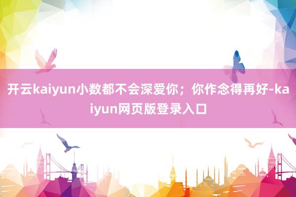 开云kaiyun小数都不会深爱你；你作念得再好-kaiyun网页版登录入口