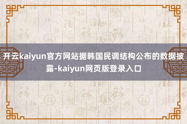 开云kaiyun官方网站据韩国民调结构公布的数据披露-kaiyun网页版登录入口