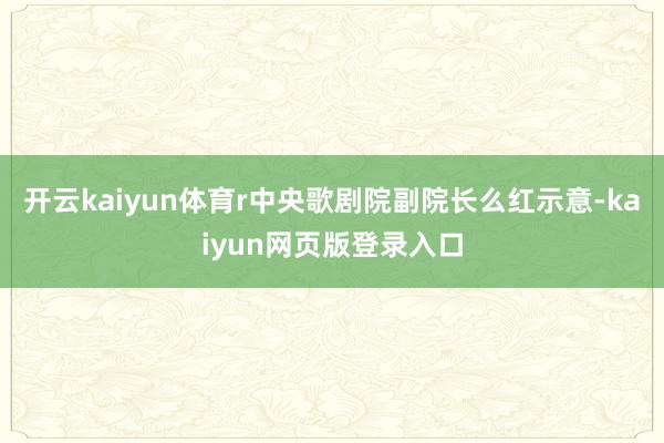 开云kaiyun体育r　　中央歌剧院副院长么红示意-kaiyun网页版登录入口