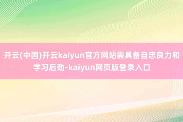 开云(中国)开云kaiyun官方网站需具备自忠良力和学习后劲-kaiyun网页版登录入口