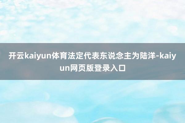 开云kaiyun体育法定代表东说念主为陆洋-kaiyun网页版登录入口