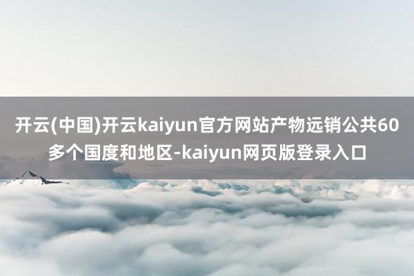 开云(中国)开云kaiyun官方网站产物远销公共60多个国度和地区-kaiyun网页版登录入口