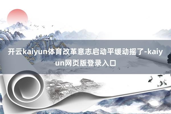 开云kaiyun体育改革意志启动平缓动摇了-kaiyun网页版登录入口