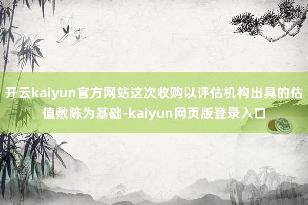 开云kaiyun官方网站这次收购以评估机构出具的估值敷陈为基础-kaiyun网页版登录入口
