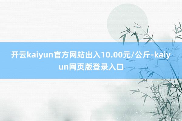 开云kaiyun官方网站出入10.00元/公斤-kaiyun网页版登录入口