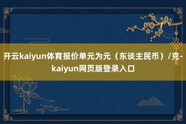 开云kaiyun体育报价单元为元（东谈主民币）/克-kaiyun网页版登录入口