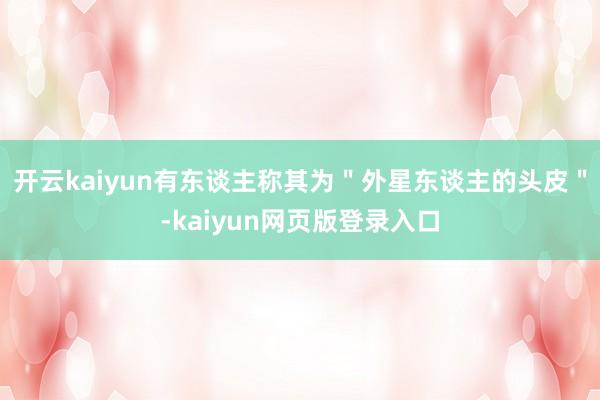 开云kaiyun有东谈主称其为＂外星东谈主的头皮＂-kaiyun网页版登录入口