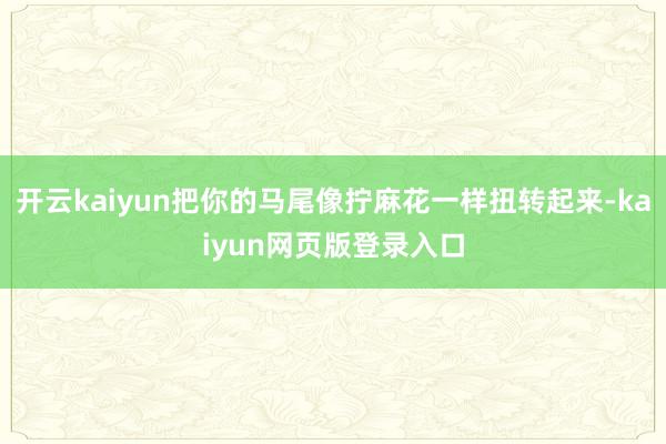 开云kaiyun把你的马尾像拧麻花一样扭转起来-kaiyun网页版登录入口