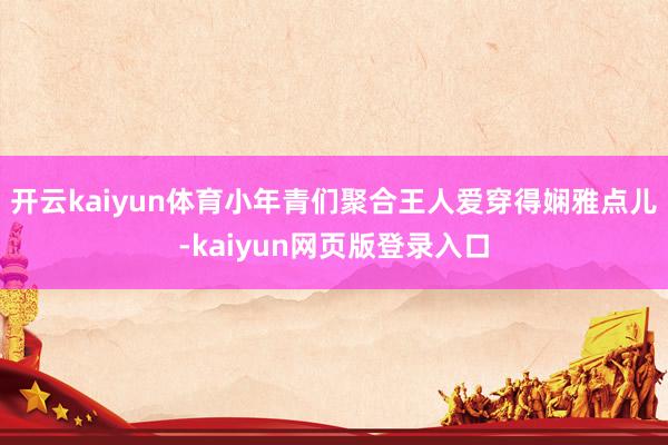 开云kaiyun体育小年青们聚合王人爱穿得娴雅点儿-kaiyun网页版登录入口