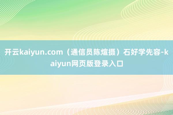 开云kaiyun.com（通信员陈煊摄）石好学先容-kaiyun网页版登录入口